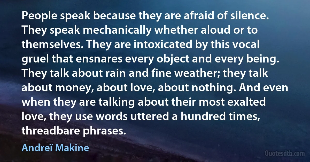 People speak because they are afraid of silence. They speak mechanically whether aloud or to themselves. They are intoxicated by this vocal gruel that ensnares every object and every being. They talk about rain and fine weather; they talk about money, about love, about nothing. And even when they are talking about their most exalted love, they use words uttered a hundred times, threadbare phrases. (Andreï Makine)