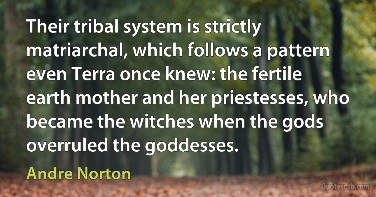 Their tribal system is strictly matriarchal, which follows a pattern even Terra once knew: the fertile earth mother and her priestesses, who became the witches when the gods overruled the goddesses. (Andre Norton)