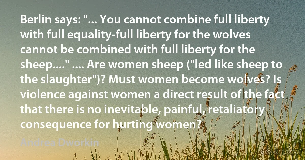 Berlin says: "... You cannot combine full liberty with full equality-full liberty for the wolves cannot be combined with full liberty for the sheep...." .... Are women sheep ("led like sheep to the slaughter")? Must women become wolves? Is violence against women a direct result of the fact that there is no inevitable, painful, retaliatory consequence for hurting women? (Andrea Dworkin)