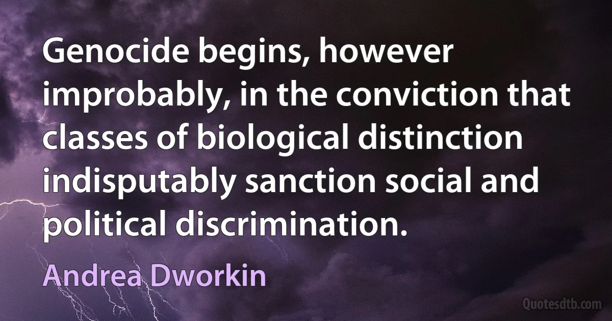 Genocide begins, however improbably, in the conviction that classes of biological distinction indisputably sanction social and political discrimination. (Andrea Dworkin)