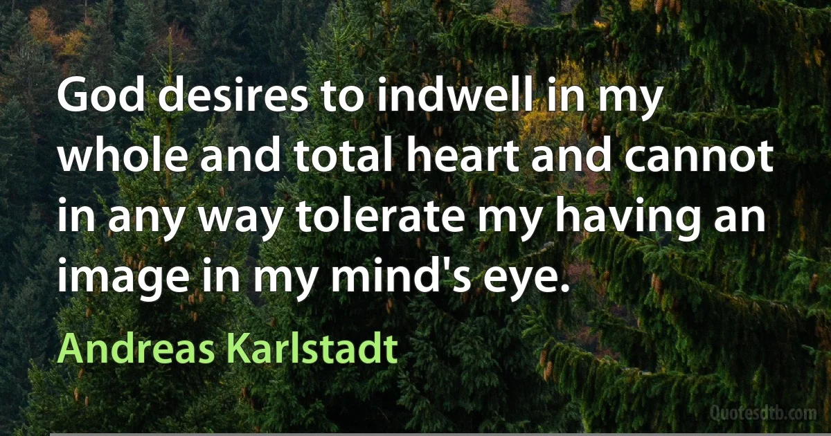 God desires to indwell in my whole and total heart and cannot in any way tolerate my having an image in my mind's eye. (Andreas Karlstadt)