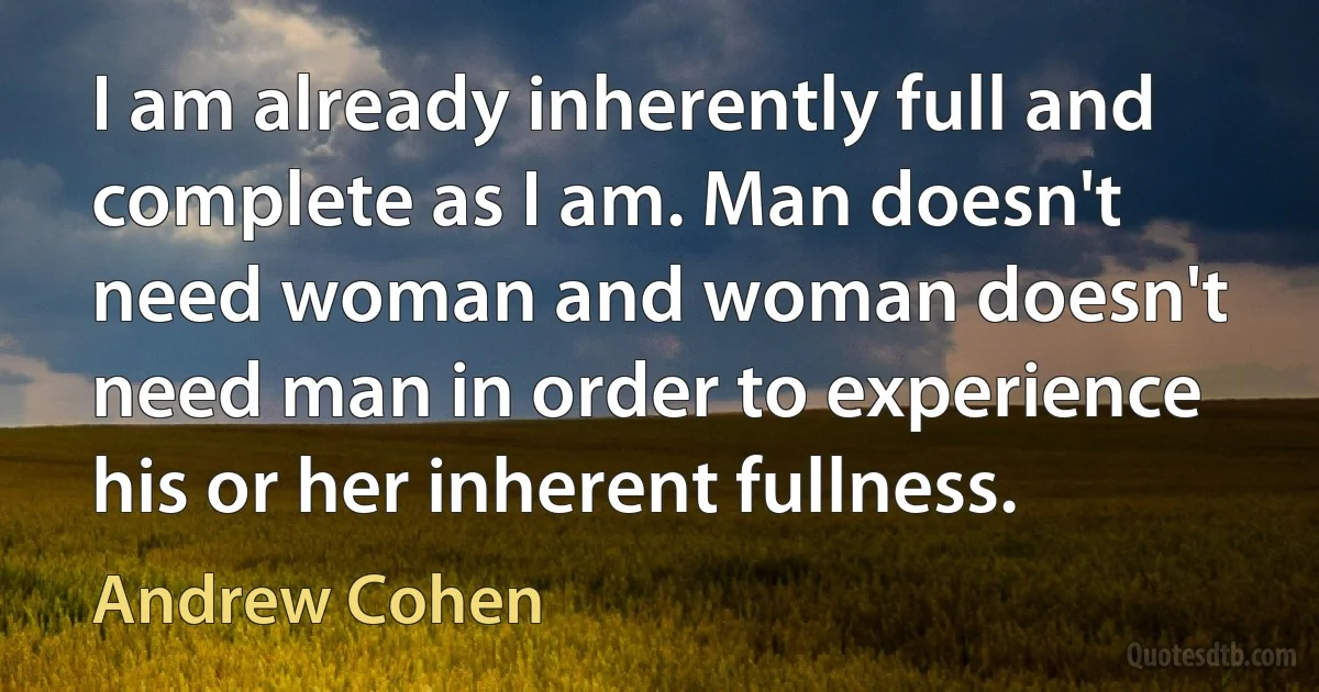 I am already inherently full and complete as I am. Man doesn't need woman and woman doesn't need man in order to experience his or her inherent fullness. (Andrew Cohen)