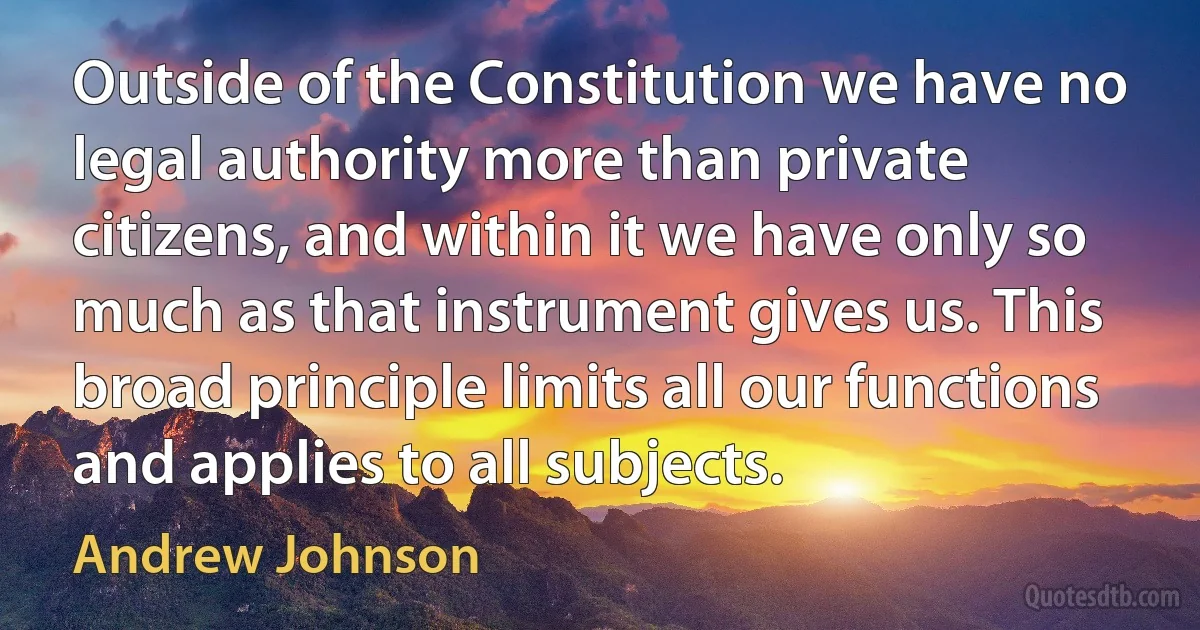 Outside of the Constitution we have no legal authority more than private citizens, and within it we have only so much as that instrument gives us. This broad principle limits all our functions and applies to all subjects. (Andrew Johnson)