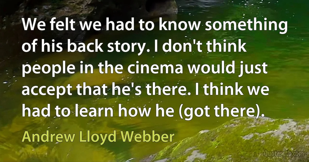 We felt we had to know something of his back story. I don't think people in the cinema would just accept that he's there. I think we had to learn how he (got there). (Andrew Lloyd Webber)