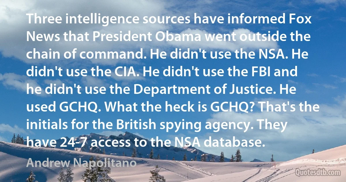 Three intelligence sources have informed Fox News that President Obama went outside the chain of command. He didn't use the NSA. He didn't use the CIA. He didn't use the FBI and he didn't use the Department of Justice. He used GCHQ. What the heck is GCHQ? That's the initials for the British spying agency. They have 24-7 access to the NSA database. (Andrew Napolitano)