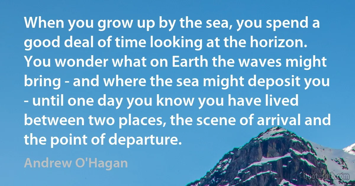 When you grow up by the sea, you spend a good deal of time looking at the horizon. You wonder what on Earth the waves might bring - and where the sea might deposit you - until one day you know you have lived between two places, the scene of arrival and the point of departure. (Andrew O'Hagan)