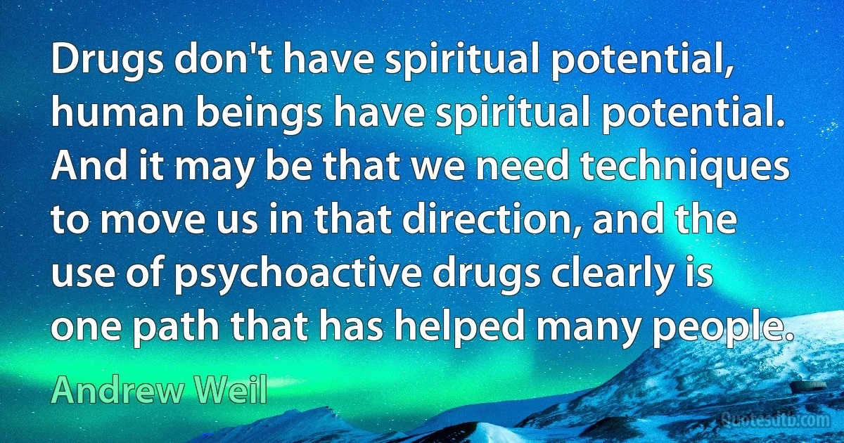 Drugs don't have spiritual potential, human beings have spiritual potential. And it may be that we need techniques to move us in that direction, and the use of psychoactive drugs clearly is one path that has helped many people. (Andrew Weil)