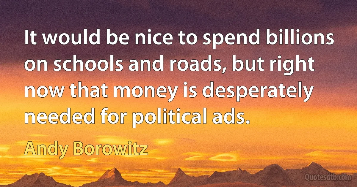 It would be nice to spend billions on schools and roads, but right now that money is desperately needed for political ads. (Andy Borowitz)