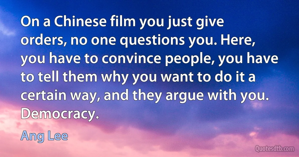 On a Chinese film you just give orders, no one questions you. Here, you have to convince people, you have to tell them why you want to do it a certain way, and they argue with you. Democracy. (Ang Lee)