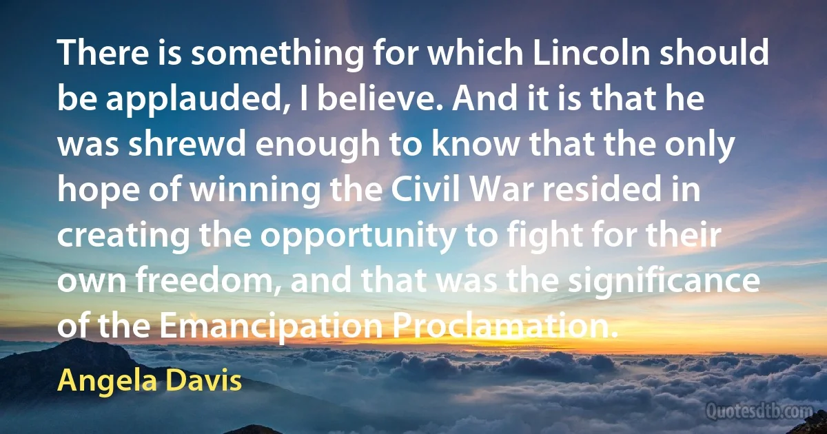 There is something for which Lincoln should be applauded, I believe. And it is that he was shrewd enough to know that the only hope of winning the Civil War resided in creating the opportunity to fight for their own freedom, and that was the significance of the Emancipation Proclamation. (Angela Davis)