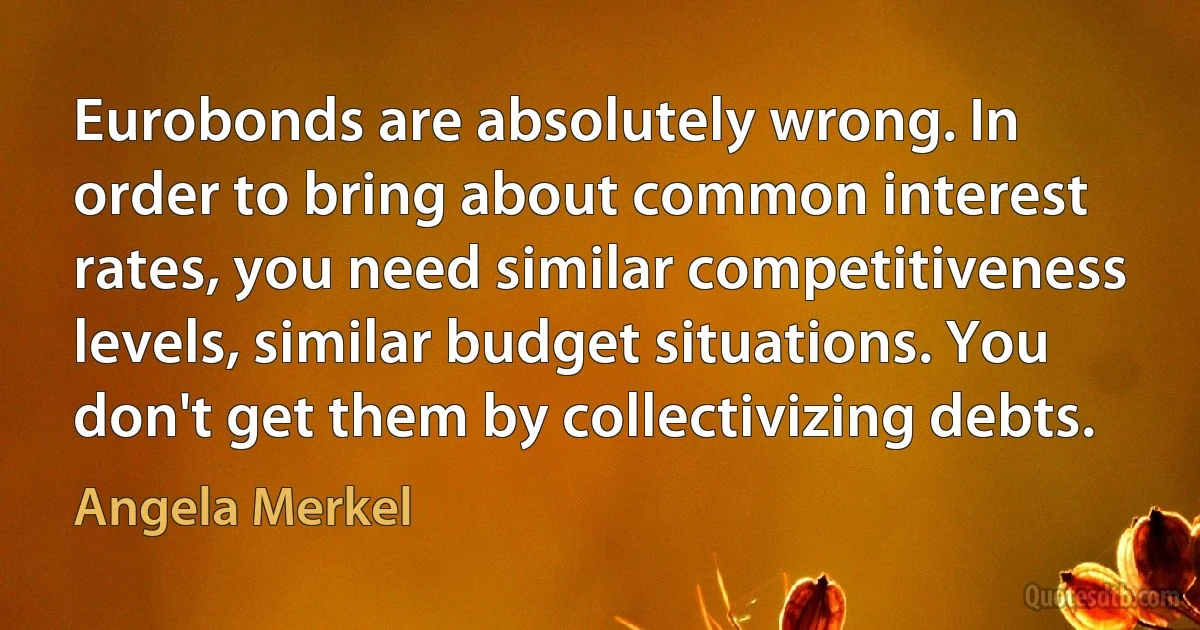 Eurobonds are absolutely wrong. In order to bring about common interest rates, you need similar competitiveness levels, similar budget situations. You don't get them by collectivizing debts. (Angela Merkel)