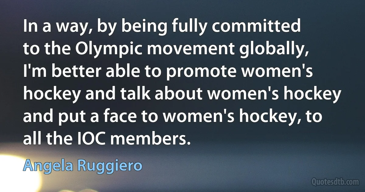 In a way, by being fully committed to the Olympic movement globally, I'm better able to promote women's hockey and talk about women's hockey and put a face to women's hockey, to all the IOC members. (Angela Ruggiero)