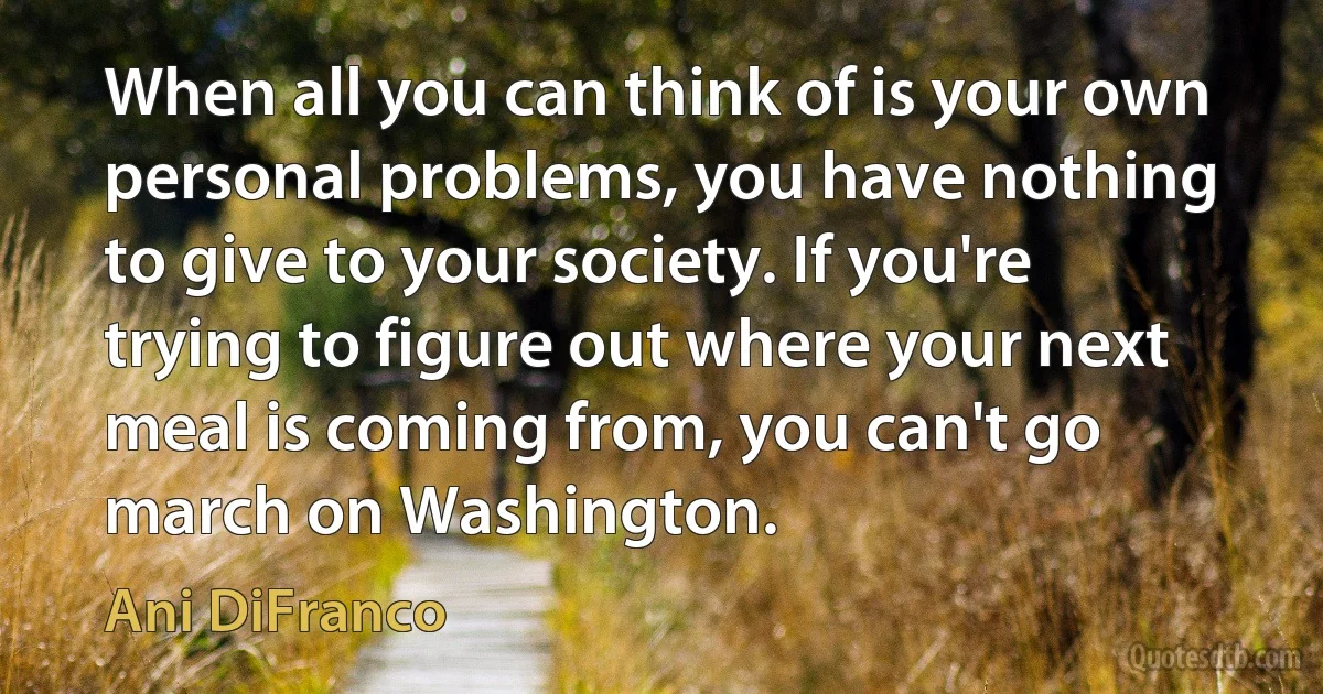 When all you can think of is your own personal problems, you have nothing to give to your society. If you're trying to figure out where your next meal is coming from, you can't go march on Washington. (Ani DiFranco)