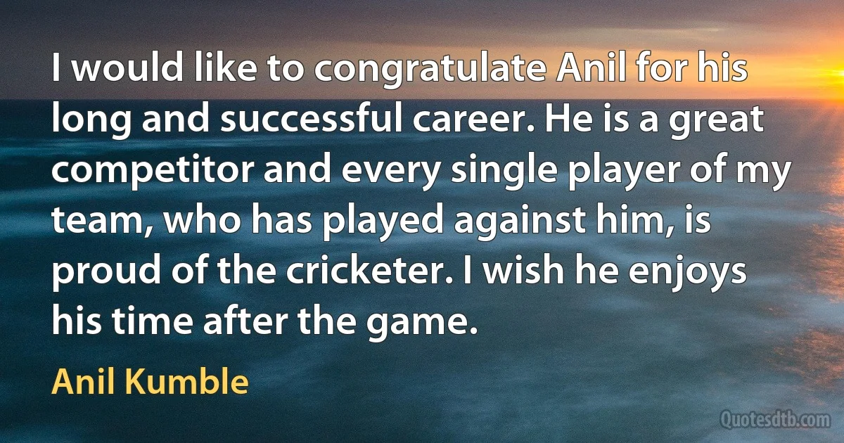 I would like to congratulate Anil for his long and successful career. He is a great competitor and every single player of my team, who has played against him, is proud of the cricketer. I wish he enjoys his time after the game. (Anil Kumble)