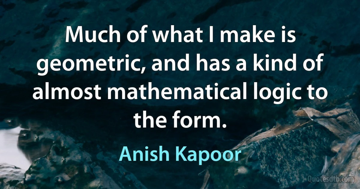 Much of what I make is geometric, and has a kind of almost mathematical logic to the form. (Anish Kapoor)