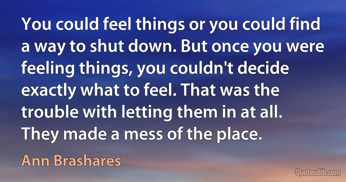 You could feel things or you could find a way to shut down. But once you were feeling things, you couldn't decide exactly what to feel. That was the trouble with letting them in at all. They made a mess of the place. (Ann Brashares)