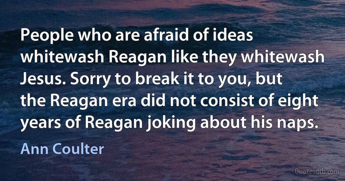 People who are afraid of ideas whitewash Reagan like they whitewash Jesus. Sorry to break it to you, but the Reagan era did not consist of eight years of Reagan joking about his naps. (Ann Coulter)