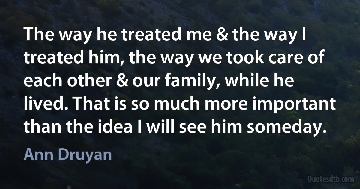 The way he treated me & the way I treated him, the way we took care of each other & our family, while he lived. That is so much more important than the idea I will see him someday. (Ann Druyan)