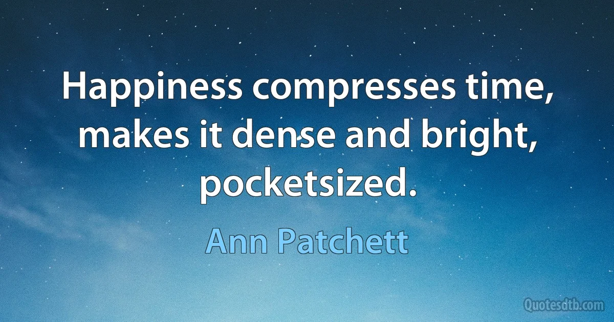 Happiness compresses time, makes it dense and bright, pocketsized. (Ann Patchett)