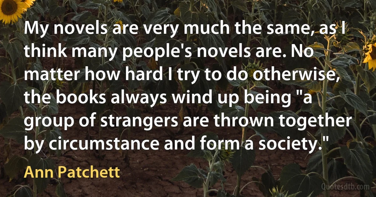 My novels are very much the same, as I think many people's novels are. No matter how hard I try to do otherwise, the books always wind up being "a group of strangers are thrown together by circumstance and form a society." (Ann Patchett)