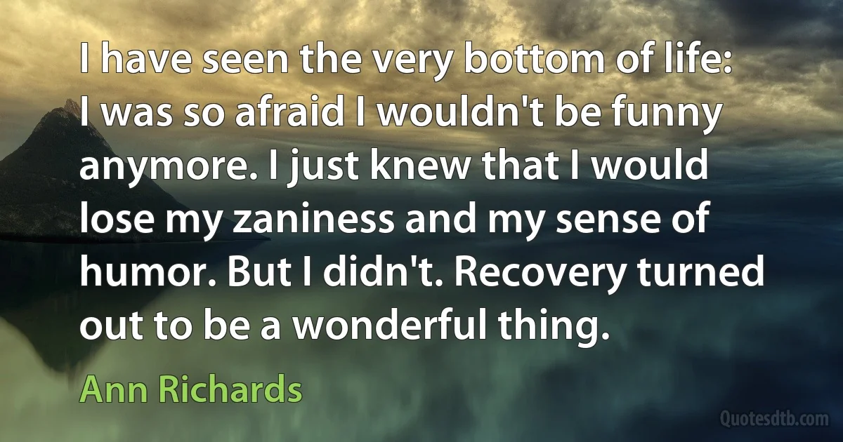 I have seen the very bottom of life: I was so afraid I wouldn't be funny anymore. I just knew that I would lose my zaniness and my sense of humor. But I didn't. Recovery turned out to be a wonderful thing. (Ann Richards)