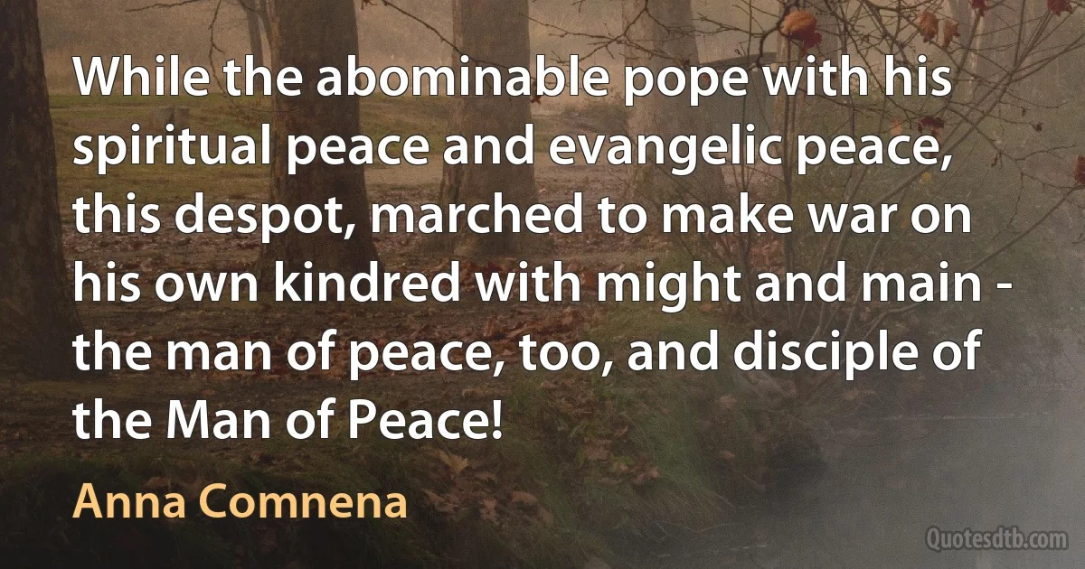 While the abominable pope with his spiritual peace and evangelic peace, this despot, marched to make war on his own kindred with might and main - the man of peace, too, and disciple of the Man of Peace! (Anna Comnena)