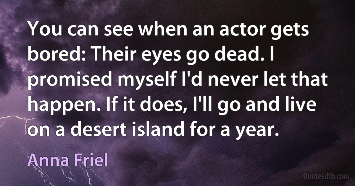 You can see when an actor gets bored: Their eyes go dead. I promised myself I'd never let that happen. If it does, I'll go and live on a desert island for a year. (Anna Friel)