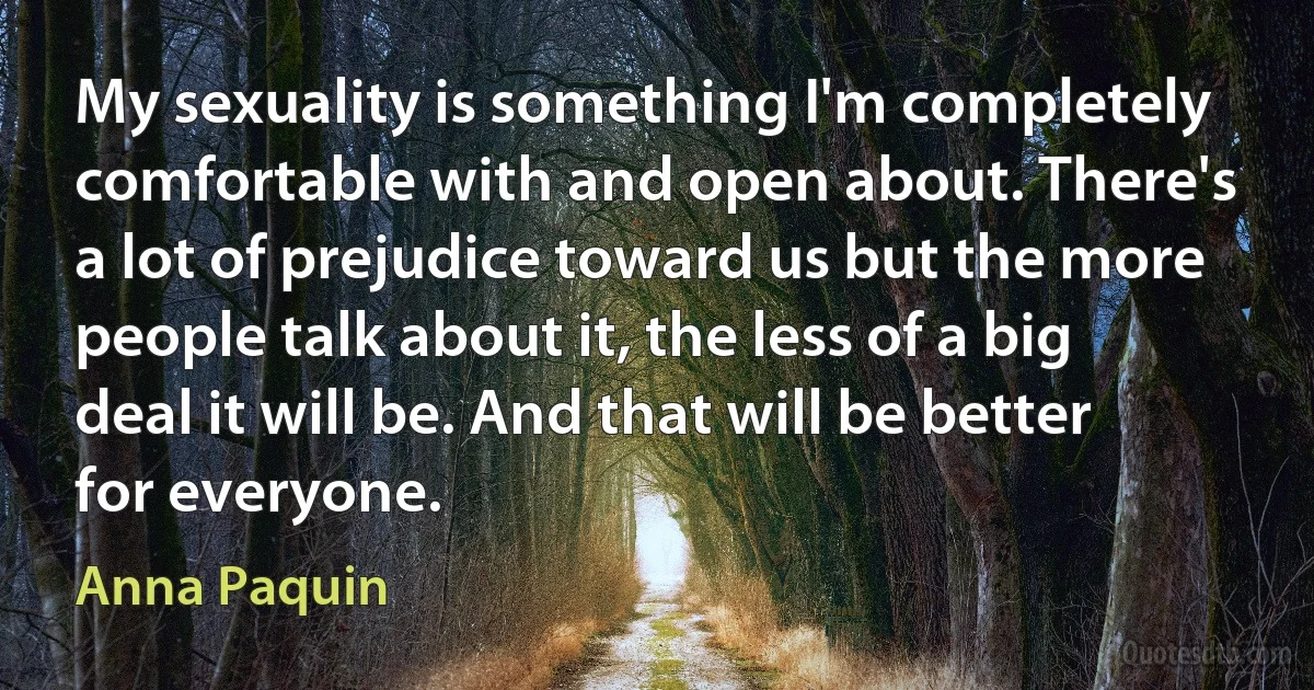 My sexuality is something I'm completely comfortable with and open about. There's a lot of prejudice toward us but the more people talk about it, the less of a big deal it will be. And that will be better for everyone. (Anna Paquin)