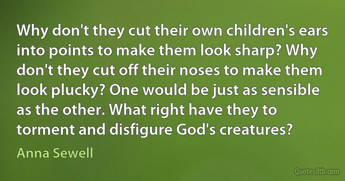 Why don't they cut their own children's ears into points to make them look sharp? Why don't they cut off their noses to make them look plucky? One would be just as sensible as the other. What right have they to torment and disfigure God's creatures? (Anna Sewell)