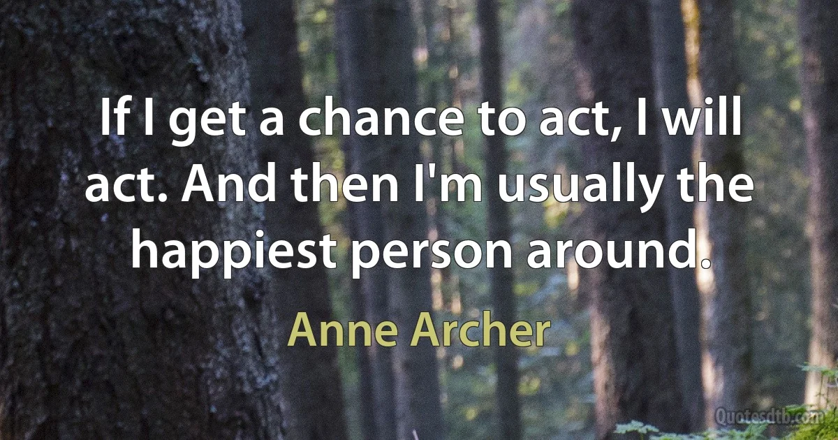 If I get a chance to act, I will act. And then I'm usually the happiest person around. (Anne Archer)