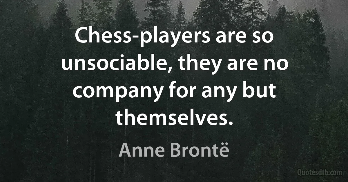 Chess-players are so unsociable, they are no company for any but themselves. (Anne Brontë)