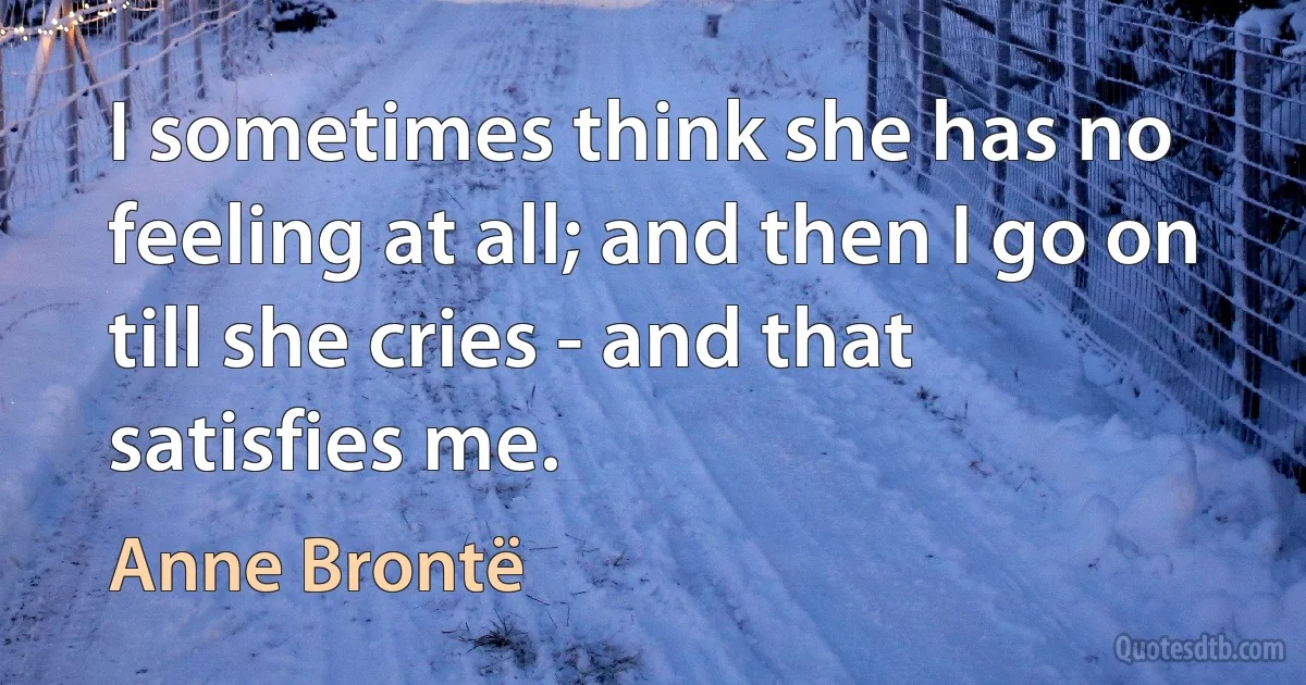 I sometimes think she has no feeling at all; and then I go on till she cries - and that satisfies me. (Anne Brontë)