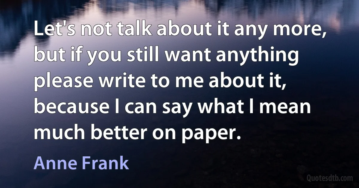 Let's not talk about it any more, but if you still want anything please write to me about it, because I can say what I mean much better on paper. (Anne Frank)