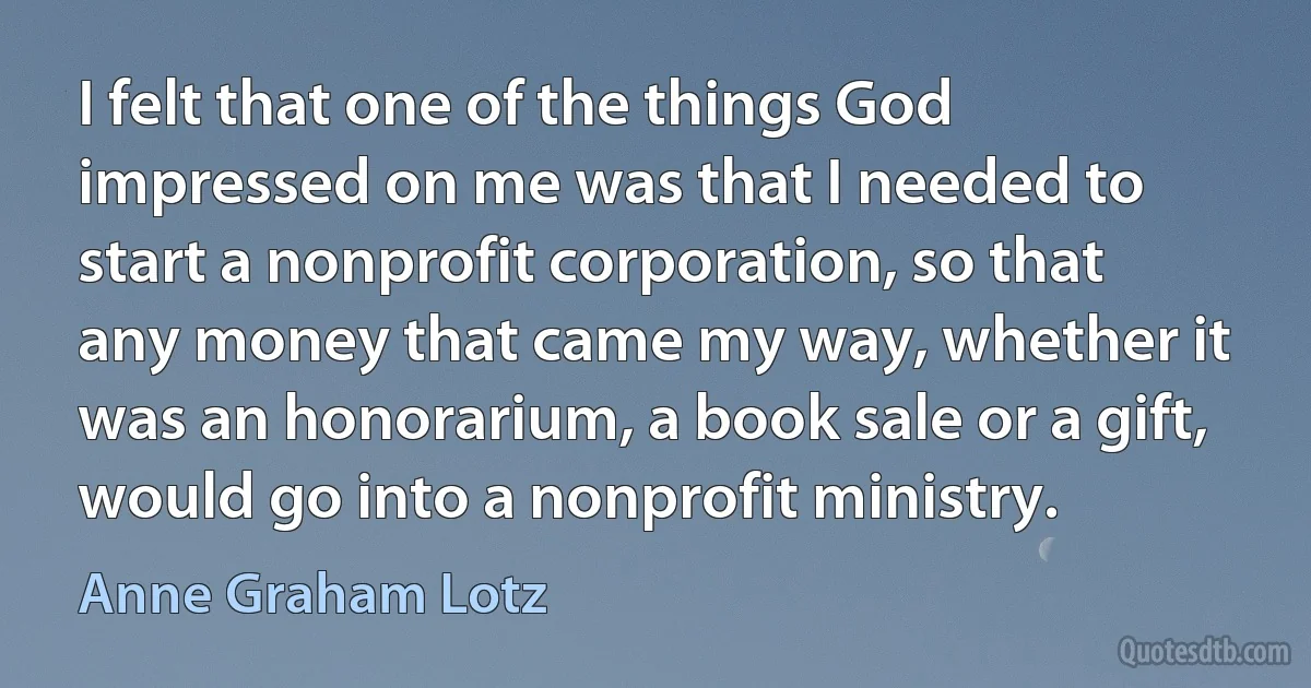 I felt that one of the things God impressed on me was that I needed to start a nonprofit corporation, so that any money that came my way, whether it was an honorarium, a book sale or a gift, would go into a nonprofit ministry. (Anne Graham Lotz)