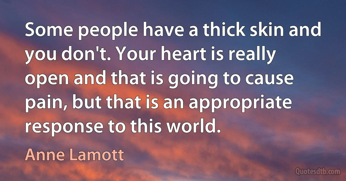 Some people have a thick skin and you don't. Your heart is really open and that is going to cause pain, but that is an appropriate response to this world. (Anne Lamott)