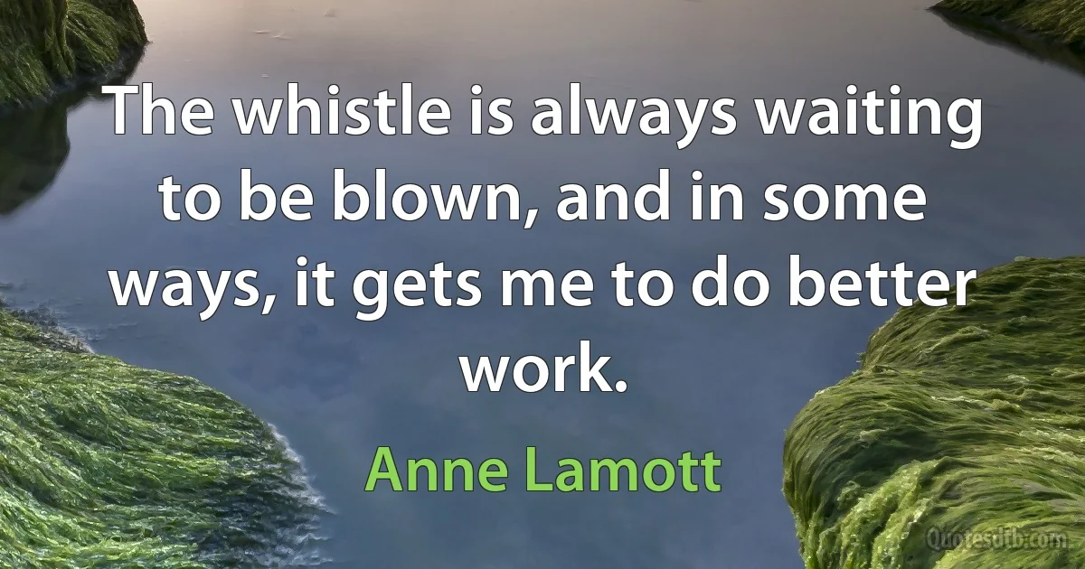 The whistle is always waiting to be blown, and in some ways, it gets me to do better work. (Anne Lamott)