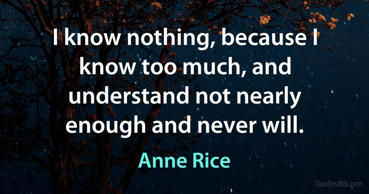 I know nothing, because I know too much, and understand not nearly enough and never will. (Anne Rice)