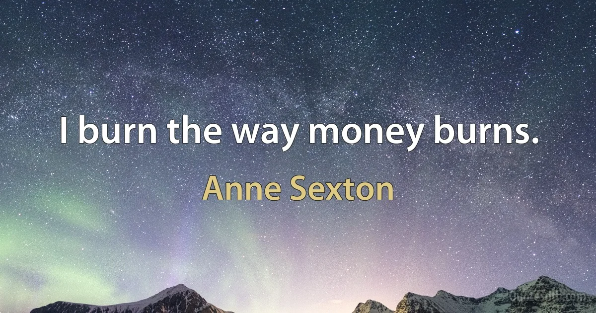 I burn the way money burns. (Anne Sexton)