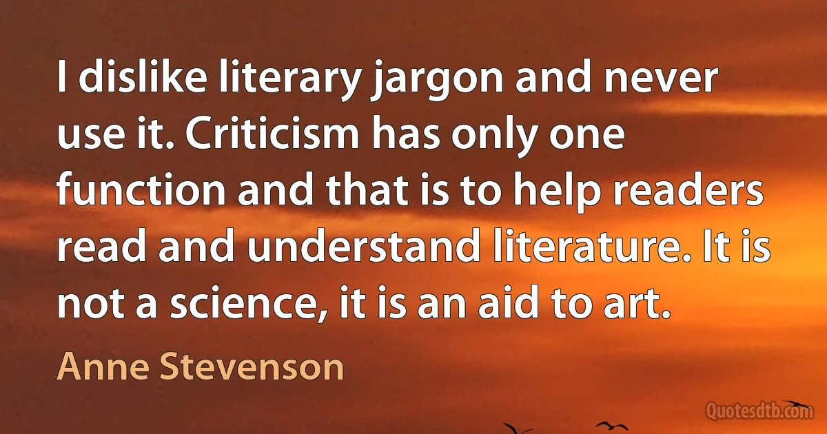 I dislike literary jargon and never use it. Criticism has only one function and that is to help readers read and understand literature. It is not a science, it is an aid to art. (Anne Stevenson)