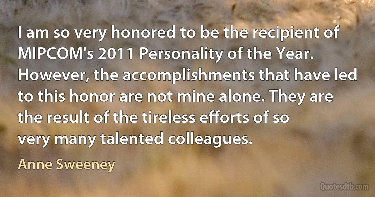 I am so very honored to be the recipient of MIPCOM's 2011 Personality of the Year. However, the accomplishments that have led to this honor are not mine alone. They are the result of the tireless efforts of so very many talented colleagues. (Anne Sweeney)