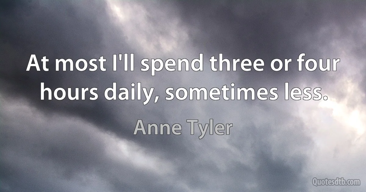 At most I'll spend three or four hours daily, sometimes less. (Anne Tyler)