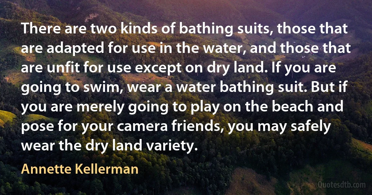 There are two kinds of bathing suits, those that are adapted for use in the water, and those that are unfit for use except on dry land. If you are going to swim, wear a water bathing suit. But if you are merely going to play on the beach and pose for your camera friends, you may safely wear the dry land variety. (Annette Kellerman)