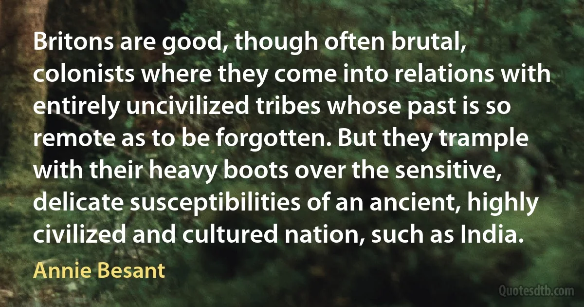 Britons are good, though often brutal, colonists where they come into relations with entirely uncivilized tribes whose past is so remote as to be forgotten. But they trample with their heavy boots over the sensitive, delicate susceptibilities of an ancient, highly civilized and cultured nation, such as India. (Annie Besant)