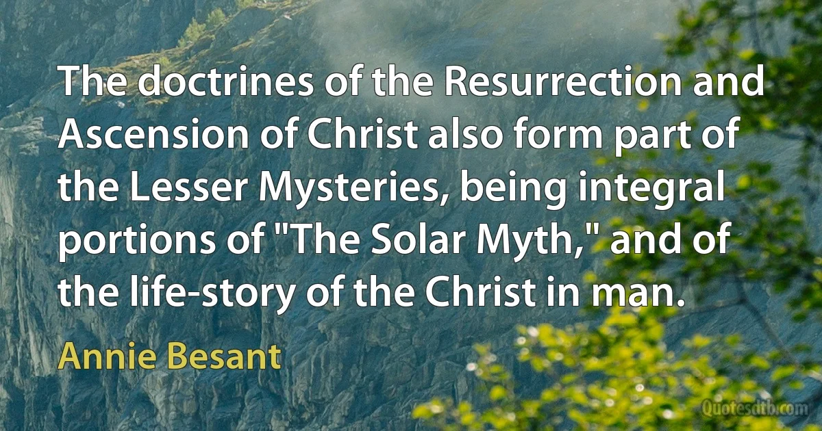 The doctrines of the Resurrection and Ascension of Christ also form part of the Lesser Mysteries, being integral portions of "The Solar Myth," and of the life-story of the Christ in man. (Annie Besant)