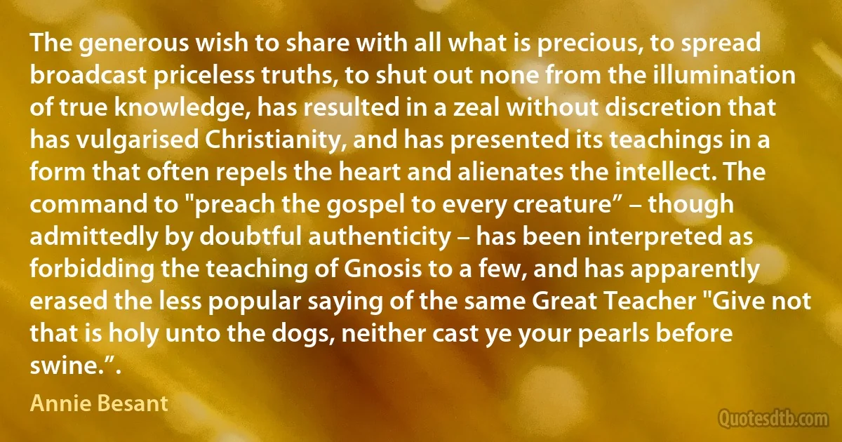 The generous wish to share with all what is precious, to spread broadcast priceless truths, to shut out none from the illumination of true knowledge, has resulted in a zeal without discretion that has vulgarised Christianity, and has presented its teachings in a form that often repels the heart and alienates the intellect. The command to "preach the gospel to every creature” – though admittedly by doubtful authenticity – has been interpreted as forbidding the teaching of Gnosis to a few, and has apparently erased the less popular saying of the same Great Teacher "Give not that is holy unto the dogs, neither cast ye your pearls before swine.”. (Annie Besant)