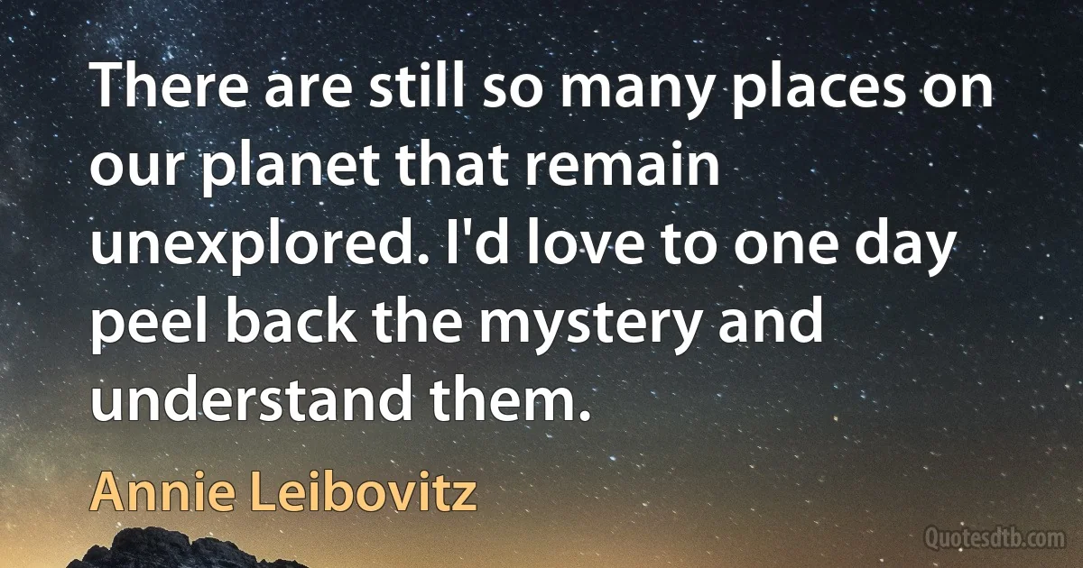 There are still so many places on our planet that remain unexplored. I'd love to one day peel back the mystery and understand them. (Annie Leibovitz)