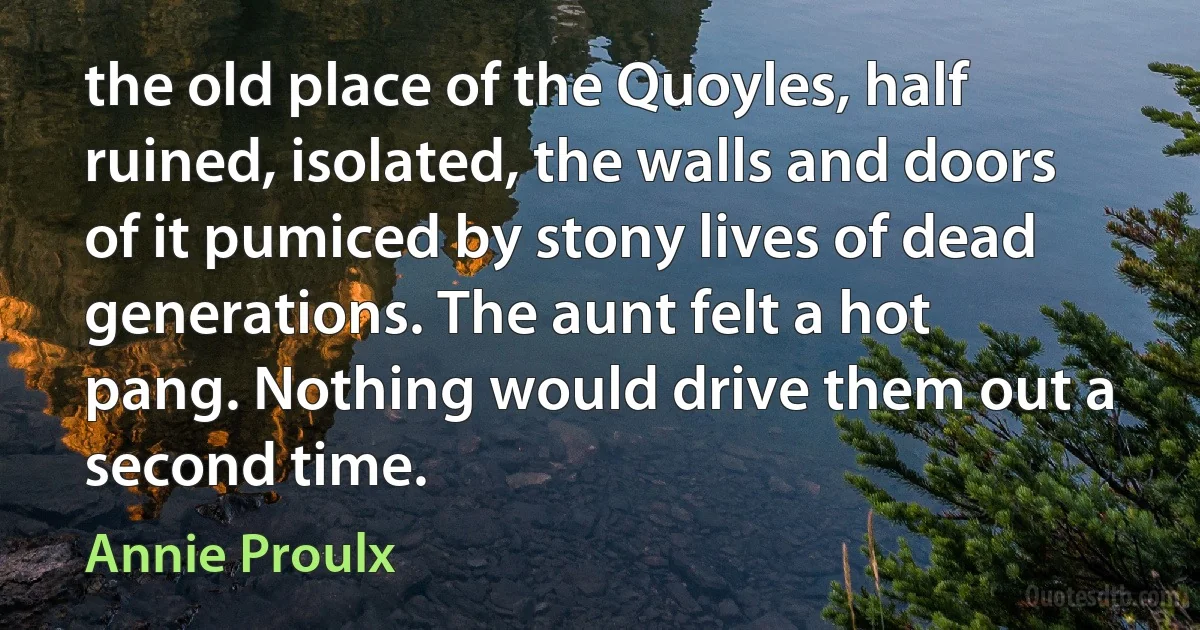 the old place of the Quoyles, half ruined, isolated, the walls and doors of it pumiced by stony lives of dead generations. The aunt felt a hot pang. Nothing would drive them out a second time. (Annie Proulx)