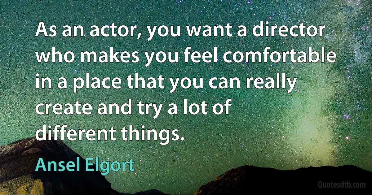 As an actor, you want a director who makes you feel comfortable in a place that you can really create and try a lot of different things. (Ansel Elgort)