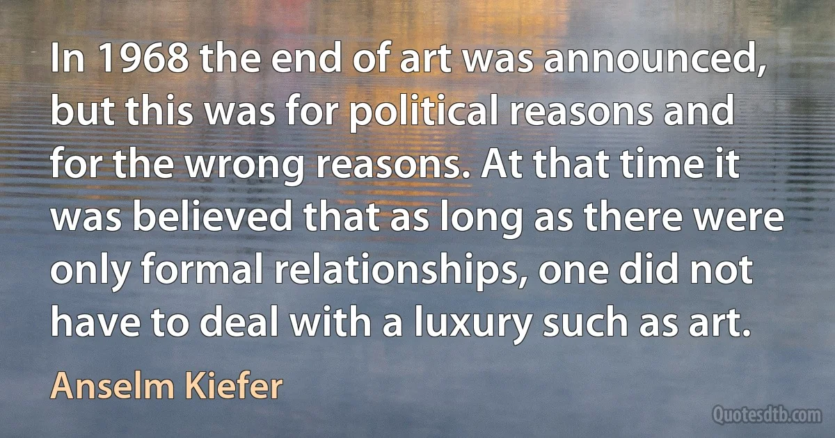 In 1968 the end of art was announced, but this was for political reasons and for the wrong reasons. At that time it was believed that as long as there were only formal relationships, one did not have to deal with a luxury such as art. (Anselm Kiefer)