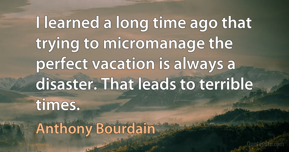 I learned a long time ago that trying to micromanage the perfect vacation is always a disaster. That leads to terrible times. (Anthony Bourdain)